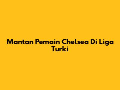 Mantan Pemain Chelsea Di Liga Turki