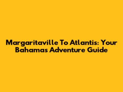 Margaritaville To Atlantis: Your Bahamas Adventure Guide