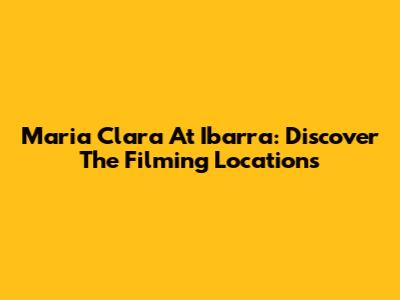 Maria Clara At Ibarra: Discover The Filming Locations