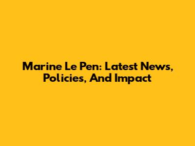 Marine Le Pen: Latest News, Policies, And Impact