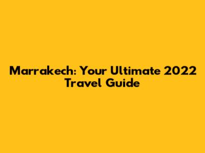 Marrakech: Your Ultimate 2022 Travel Guide