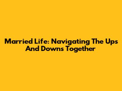Married Life: Navigating The Ups And Downs Together