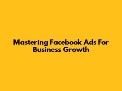 Mastering Facebook Ads For Business Growth