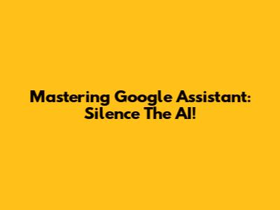 Mastering Google Assistant: Silence The AI!