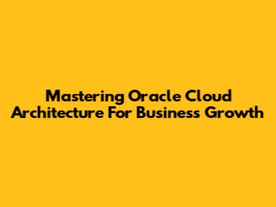 Mastering Oracle Cloud Architecture For Business Growth