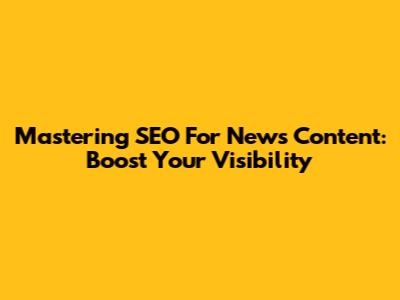 Mastering SEO For News Content: Boost Your Visibility