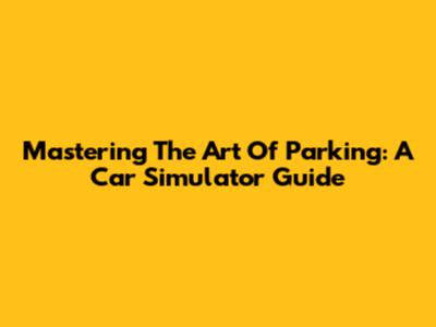 Mastering The Art Of Parking: A Car Simulator Guide