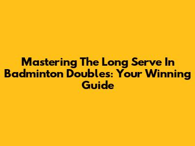 Mastering The Long Serve In Badminton Doubles: Your Winning Guide