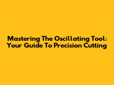 Mastering The Oscillating Tool: Your Guide To Precision Cutting