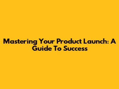 Mastering Your Product Launch: A Guide To Success