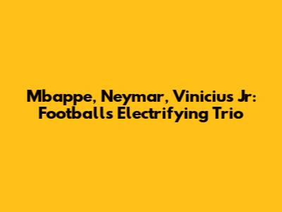 Mbappe, Neymar, Vinicius Jr: Football's Electrifying Trio
