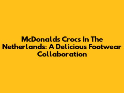 McDonald's Crocs In The Netherlands: A Delicious Footwear Collaboration