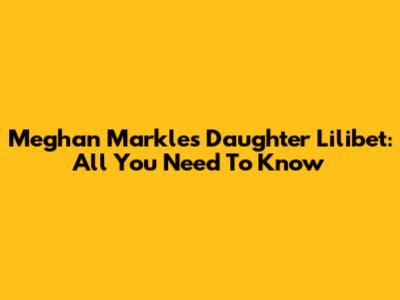 Meghan Markle's Daughter Lilibet: All You Need To Know