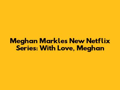 Meghan Markle's New Netflix Series: 'With Love, Meghan'