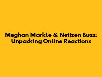Meghan Markle & Netizen Buzz: Unpacking Online Reactions