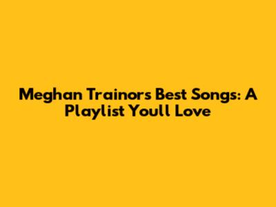 Meghan Trainor's Best Songs: A Playlist You'll Love