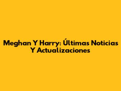 Meghan Y Harry: Últimas Noticias Y Actualizaciones
