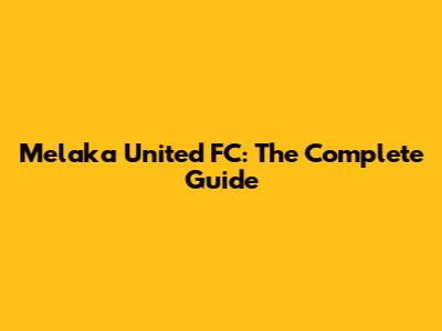 Melaka United FC: The Complete Guide