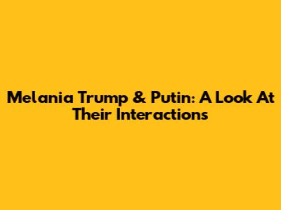 Melania Trump & Putin: A Look At Their Interactions
