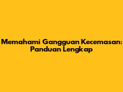 Memahami Gangguan Kecemasan: Panduan Lengkap