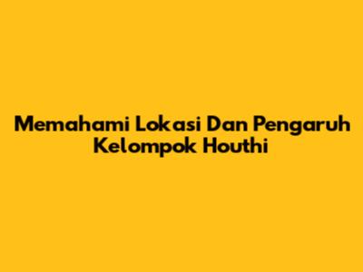 Memahami Lokasi Dan Pengaruh Kelompok Houthi