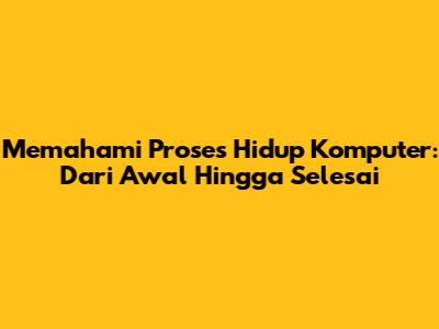 Memahami Proses Hidup Komputer: Dari Awal Hingga Selesai