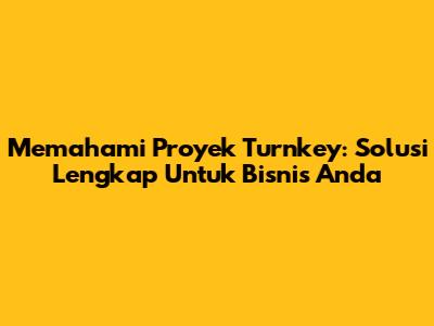 Memahami Proyek Turnkey: Solusi Lengkap Untuk Bisnis Anda