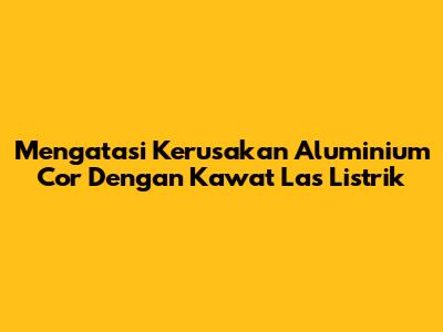 Mengatasi Kerusakan Aluminium Cor Dengan Kawat Las Listrik