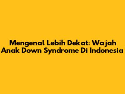 Mengenal Lebih Dekat: Wajah Anak Down Syndrome Di Indonesia