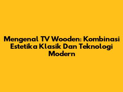 Mengenal TV Wooden: Kombinasi Estetika Klasik Dan Teknologi Modern