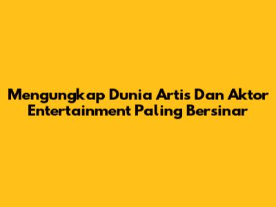 Mengungkap Dunia Artis Dan Aktor Entertainment Paling Bersinar