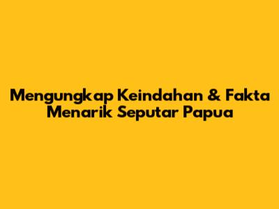 Mengungkap Keindahan & Fakta Menarik Seputar Papua