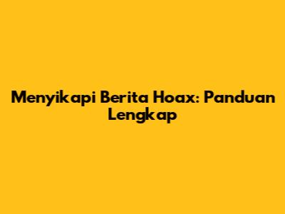 Menyikapi Berita Hoax: Panduan Lengkap