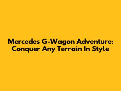 Mercedes G-Wagon Adventure: Conquer Any Terrain In Style