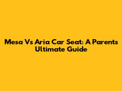 Mesa Vs Aria Car Seat: A Parent's Ultimate Guide
