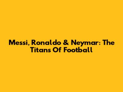 Messi, Ronaldo & Neymar: The Titans Of Football
