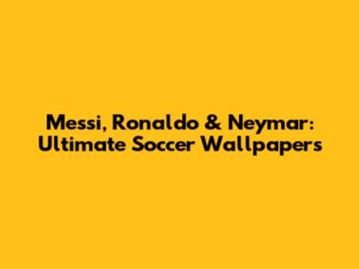 Messi, Ronaldo & Neymar: Ultimate Soccer Wallpapers