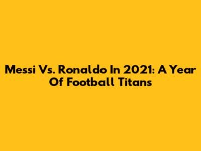Messi Vs. Ronaldo In 2021: A Year Of Football Titans