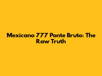 Mexicano 777 Ponte Bruto: The Raw Truth