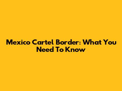 Mexico Cartel Border: What You Need To Know