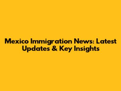 Mexico Immigration News: Latest Updates & Key Insights