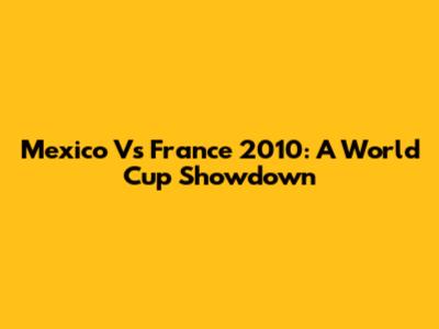 Mexico Vs France 2010: A World Cup Showdown
