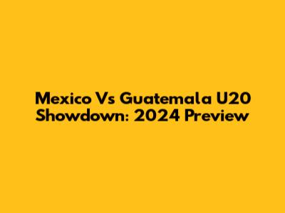 Mexico Vs Guatemala U20 Showdown: 2024 Preview