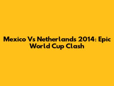 Mexico Vs Netherlands 2014: Epic World Cup Clash