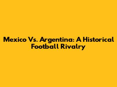 Mexico Vs. Argentina: A Historical Football Rivalry