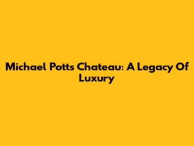 Michael Potts' Chateau: A Legacy Of Luxury