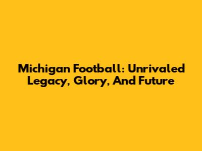 Michigan Football: Unrivaled Legacy, Glory, And Future