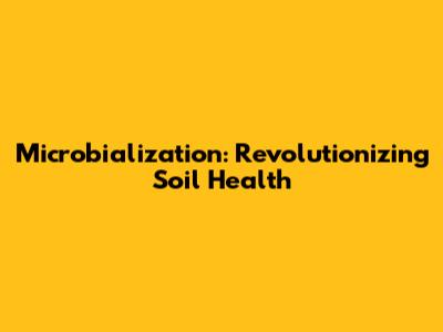 Microbialization: Revolutionizing Soil Health