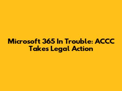 Microsoft 365 In Trouble: ACCC Takes Legal Action