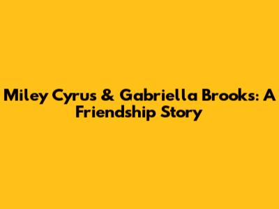 Miley Cyrus & Gabriella Brooks: A Friendship Story